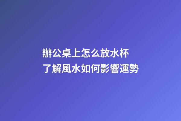 辦公桌上怎么放水杯 了解風水如何影響運勢